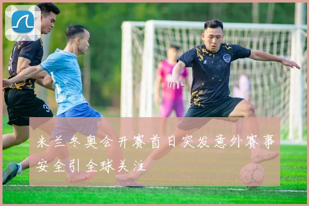 米兰冬奥会开赛首日突发意外赛事安全引全球关注