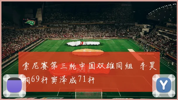 索尼赛第三轮中国双雄同组  李昊桐69杆窦泽成71杆