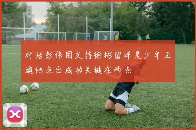 对话彭伟国支持徐彬留洋是少年正道他点出成功关键在两点